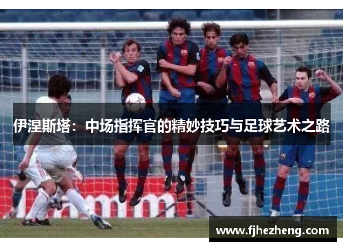 伊涅斯塔：中场指挥官的精妙技巧与足球艺术之路