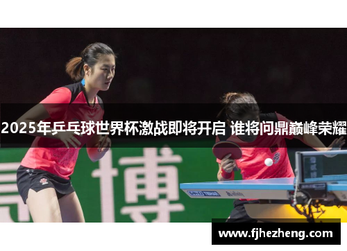 2025年乒乓球世界杯激战即将开启 谁将问鼎巅峰荣耀