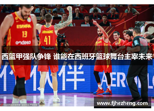 西篮甲强队争锋 谁能在西班牙篮球舞台主宰未来