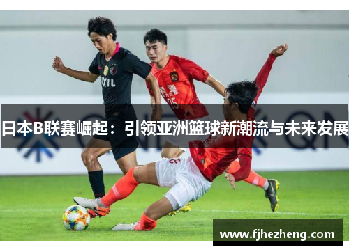 日本B联赛崛起：引领亚洲篮球新潮流与未来发展